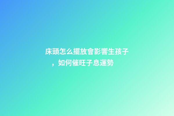 床頭怎么擺放會影響生孩子，如何催旺子息運勢